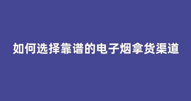 如何选择靠谱的电子烟拿货渠道