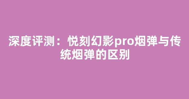 深度评测:悦刻幻影pro烟弹与传统烟弹的区别