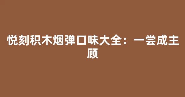 悦刻积木烟弹口味大全：一尝成主顾