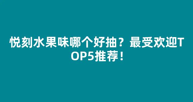 悦刻水果味哪个好抽？最受欢迎TOP5推荐！